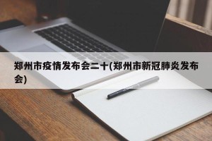 郑州市疫情发布会二十(郑州市新冠肺炎发布会)