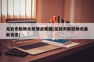 龙岩市新肺炎疫情进展图(龙岩市新冠肺炎最新消息)