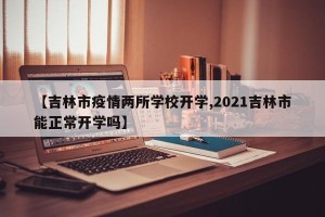 【吉林市疫情两所学校开学,2021吉林市能正常开学吗】
