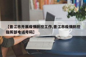 【晋江市开展疫情防控工作,晋江市疫情防控指挥部电话号码】