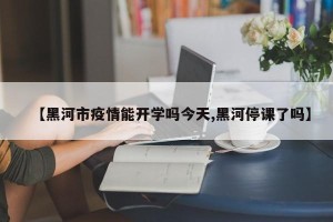 【黑河市疫情能开学吗今天,黑河停课了吗】
