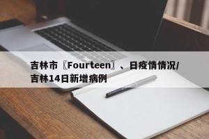 吉林市〖Fourteen〗、日疫情情况/吉林14日新增病例
