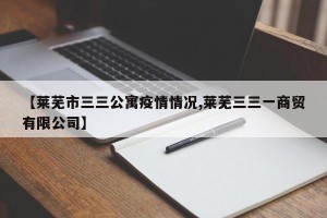 【莱芜市三三公寓疫情情况,莱芜三三一商贸有限公司】