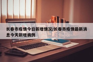 长春市疫情今日新增情况/长春市疫情最新消息今天新增病例