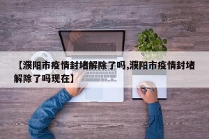 【濮阳市疫情封堵解除了吗,濮阳市疫情封堵解除了吗现在】