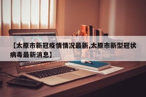 【太原市新冠疫情情况最新,太原市新型冠状病毒最新消息】