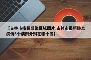 【吉林市疫情感染区域图片,吉林市最新肺炎疫情5个病例分别在哪个区】