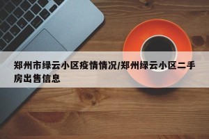 郑州市绿云小区疫情情况/郑州绿云小区二手房出售信息