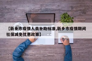 【新乡市疫情人员补助标准,新乡市疫情期间社保减免优惠政策】