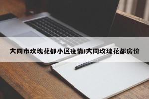 大同市玫瑰花都小区疫情/大同玫瑰花都房价