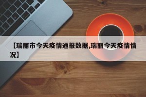 【瑞丽市今天疫情通报数据,瑞丽今天疫情情况】