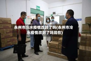 永州市冷水疫情改封了吗(永州市冷水疫情改封了吗现在)