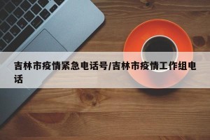 吉林市疫情紧急电话号/吉林市疫情工作组电话