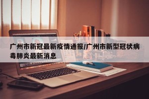 广州市新冠最新疫情通报/广州市新型冠状病毒肺炎最新消息