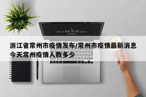 浙江省常州市疫情发布/常州市疫情最新消息今天常州疫情人数多少