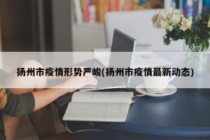 扬州市疫情形势严峻(扬州市疫情最新动态)