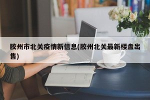 胶州市北关疫情新信息(胶州北关最新楼盘出售)