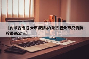 【内蒙古省包头市疫情,内蒙古包头市疫情防控最新公告】