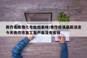 焦作市疫情几号能结束呀/焦作疫情最新消息今天焦作市复工复产有没有安排