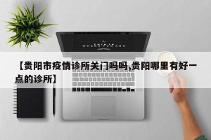 【贵阳市疫情诊所关门吗吗,贵阳哪里有好一点的诊所】