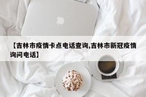 【吉林市疫情卡点电话查询,吉林市新冠疫情询问电话】