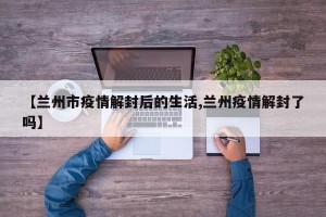 【兰州市疫情解封后的生活,兰州疫情解封了吗】
