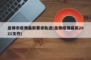 盘锦市疫情最新要求轨迹(盘锦疫情最新2021文件)