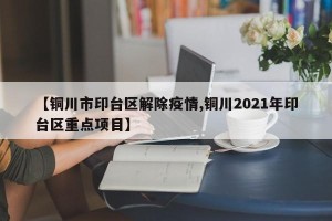 【铜川市印台区解除疫情,铜川2021年印台区重点项目】