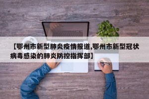 【鄂州市新型肺炎疫情报道,鄂州市新型冠状病毒感染的肺炎防控指挥部】
