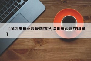 【深圳市东心岭疫情情况,深圳东心岭在哪里】
