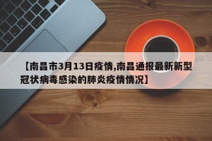 【南昌市3月13日疫情,南昌通报最新新型冠状病毒感染的肺炎疫情情况】