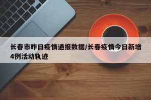 长春市昨日疫情通报数据/长春疫情今日新增4例活动轨迹