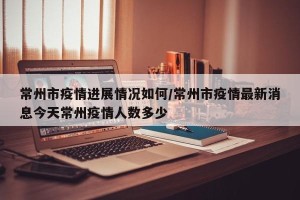 常州市疫情进展情况如何/常州市疫情最新消息今天常州疫情人数多少