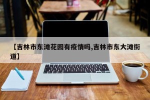 【吉林市东滩花园有疫情吗,吉林市东大滩街道】