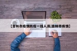 【吉林市疫情防疫一线人员,吉林市疾情】