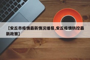 【安丘市疫情最新情况播报,安丘疫情防控最新政策】