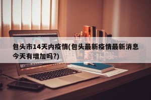包头市14天内疫情(包头最新疫情最新消息今天有增加吗?)