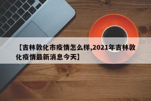 【吉林敦化市疫情怎么样,2021年吉林敦化疫情最新消息今天】
