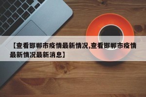 【查看邯郸市疫情最新情况,查看邯郸市疫情最新情况最新消息】