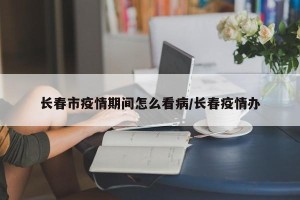 长春市疫情期间怎么看病/长春疫情办
