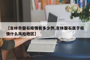 【吉林市磐石疫情有多少例,吉林磐石属于疫情什么风险地区】