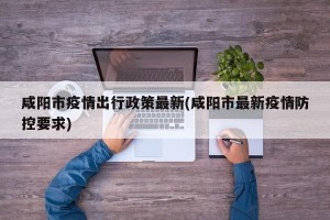 咸阳市疫情出行政策最新(咸阳市最新疫情防控要求)