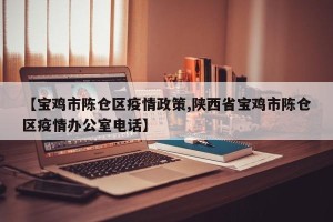 【宝鸡市陈仓区疫情政策,陕西省宝鸡市陈仓区疫情办公室电话】