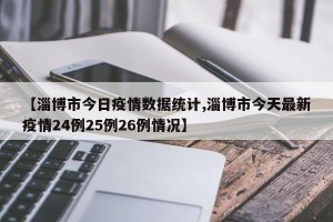 【淄博市今日疫情数据统计,淄博市今天最新疫情24例25例26例情况】