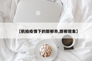 【航拍疫情下的邯郸市,邯郸现象】