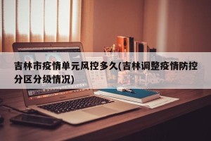 吉林市疫情单元风控多久(吉林调整疫情防控分区分级情况)