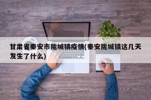 甘肃省秦安市陇城镇疫情(秦安陇城镇这几天发生了什么)