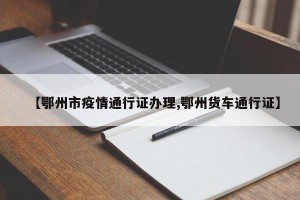 【鄂州市疫情通行证办理,鄂州货车通行证】