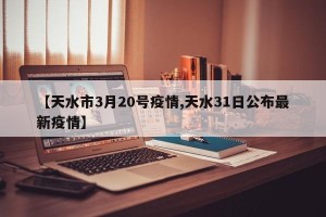 【天水市3月20号疫情,天水31日公布最新疫情】
