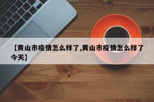 【黄山市疫情怎么样了,黄山市疫情怎么样了今天】